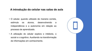 A introdução do celular nas salas de aula
• O celular, quando utilizado de maneira correta,
estimula os alunos, desenvolvendo a
independência e a autonomia em relação ao
processo de aprendizado.
• A utilização do celular explora o intelecto, o
social e o cognitivo. Auxiliando na transformação
de informações em conhecimento.
 