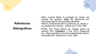 Referências
Bibliográficas
• Allan, Luciana Maria. A proibição do celular nas
escolas faz sentido?. Nota 10. Disponível em:
http://www.nota10.com.br/Artigos-detalhes-
Nota10_Publicacoes/1961/a_proibicao_do_celular_n
as_escolas_faz_sentido_. Acesso em: 2 mar. 2022.
• PAIVA, Ana Paula Barros de. Celular dentro da
escola? Sim!. Canaltech, 3 mar. 2013. Disponível
em: https://canaltech.com.br/mercado/Celular-dentro-
da-escola-Sim/. Acesso em: 2 mar. 2022.
 