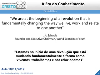 Escola Bíblica
11Prof. Daniel de Carvalho Luz – T. (15) 9 9126 5571
Aula 18/11/2017
A Era do Conhecimento
“We are at the beginning of a revolution that is
fundamentally changing the way we live, work and relate
to one another”
_K. Schwab
Founder and Executive Chairman, World Economic Forum
"Estamos no início de uma revolução que está
mudando fundamentalmente a forma como
vivemos, trabalhamos e nos relacionamos"
 