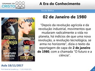 Escola Bíblica
14Prof. Daniel de Carvalho Luz – T. (15) 9 9126 5571
Aula 18/11/2017
A Era do Conhecimento
02 de Janeiro de 1980
“Depois da revolução agrícola e da
revolução industrial, movimentos que
mudaram radicalmente a vida no
planeta, há indícios de que uma nova
revolução, a revolução tecnológica, se
arma no horizonte”, dizia o texto da
reportagem de capa de 2 de janeiro
de 1980, com a chamada “O futuro e a
ciência”.
 