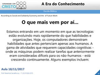 Escola Bíblica
16Prof. Daniel de Carvalho Luz – T. (15) 9 9126 5571
Aula 18/11/2017
A Era do Conhecimento
O que mais vem por aí...
Estamos entrando em um momento em que as tecnologias
estão evoluindo mais rapidamente do que habilidades e
organizações. Hoje, os computadores demonstram
habilidades que antes pertenciam apenas aos humanos. A
gama de atividades que requerem capacidades cognitivas -
onde as máquinas podem realizar tarefas que anteriormente
eram consideradas difíceis para os não-humanos - está
crescendo continuamente. Alguns exemplos incluem:
According to Social and Solidarity Economy and the of Future Work
 