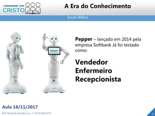 Escola Bíblica
17Prof. Daniel de Carvalho Luz – T. (15) 9 9126 5571
Aula 18/11/2017
A Era do Conhecimento
Pepper – lançado em 2014 pela
empresa Softbank Já foi testado
como:
Vendedor
Enfermeiro
Recepcionista
 