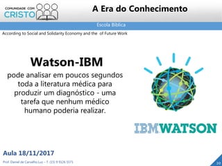 Escola Bíblica
20Prof. Daniel de Carvalho Luz – T. (15) 9 9126 5571
Aula 18/11/2017
A Era do Conhecimento
Watson-IBM
pode analisar em poucos segundos
toda a literatura médica para
produzir um diagnóstico - uma
tarefa que nenhum médico
humano poderia realizar.
According to Social and Solidarity Economy and the of Future Work
 