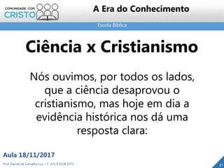 Escola Bíblica
21Prof. Daniel de Carvalho Luz – T. (15) 9 9126 5571
Aula 18/11/2017
A Era do Conhecimento
Nós ouvimos, por todos os lados,
que a ciência desaprovou o
cristianismo, mas hoje em dia a
evidência histórica nos dá uma
resposta clara:
Ciência x Cristianismo
 