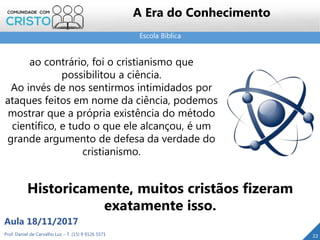 Escola Bíblica
22Prof. Daniel de Carvalho Luz – T. (15) 9 9126 5571
Aula 18/11/2017
A Era do Conhecimento
ao contrário, foi o cristianismo que
possibilitou a ciência.
Ao invés de nos sentirmos intimidados por
ataques feitos em nome da ciência, podemos
mostrar que a própria existência do método
científico, e tudo o que ele alcançou, é um
grande argumento de defesa da verdade do
cristianismo.
Historicamente, muitos cristãos fizeram
exatamente isso.
 