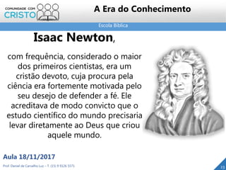 Escola Bíblica
23Prof. Daniel de Carvalho Luz – T. (15) 9 9126 5571
Aula 18/11/2017
A Era do Conhecimento
Isaac Newton,
com frequência, considerado o maior
dos primeiros cientistas, era um
cristão devoto, cuja procura pela
ciência era fortemente motivada pelo
seu desejo de defender a fé. Ele
acreditava de modo convicto que o
estudo científico do mundo precisaria
levar diretamente ao Deus que criou
aquele mundo.
 