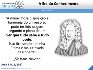 Escola Bíblica
24Prof. Daniel de Carvalho Luz – T. (15) 9 9126 5571
Aula 18/11/2017
A Era do Conhecimento
“A maravilhosa disposição e
harmonia do universo só
pode ter tido origem
segundo o plano de um
Ser que tudo sabe e tudo
pode.
Isso fica sendo a minha
última e mais elevada
descoberta.”
_Sir Isaac Newton
 