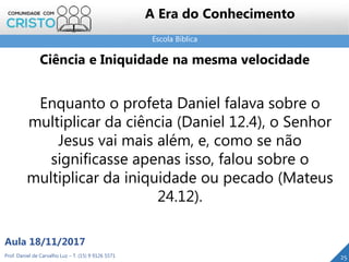 Escola Bíblica
25Prof. Daniel de Carvalho Luz – T. (15) 9 9126 5571
Aula 18/11/2017
A Era do Conhecimento
Enquanto o profeta Daniel falava sobre o
multiplicar da ciência (Daniel 12.4), o Senhor
Jesus vai mais além, e, como se não
significasse apenas isso, falou sobre o
multiplicar da iniquidade ou pecado (Mateus
24.12).
Ciência e Iniquidade na mesma velocidade
 