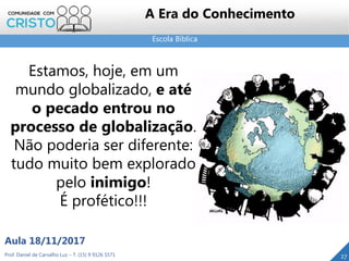 Escola Bíblica
27Prof. Daniel de Carvalho Luz – T. (15) 9 9126 5571
Aula 18/11/2017
A Era do Conhecimento
Estamos, hoje, em um
mundo globalizado, e até
o pecado entrou no
processo de globalização.
Não poderia ser diferente:
tudo muito bem explorado
pelo inimigo!
É profético!!!
 