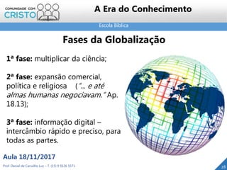 Escola Bíblica
28Prof. Daniel de Carvalho Luz – T. (15) 9 9126 5571
Aula 18/11/2017
A Era do Conhecimento
1ª fase: multiplicar da ciência;
2ª fase: expansão comercial,
política e religiosa (“... e até
almas humanas negociavam.” Ap.
18.13);
3ª fase: informação digital –
intercâmbio rápido e preciso, para
todas as partes.
Fases da Globalização
 