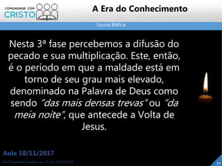 Escola Bíblica
30Prof. Daniel de Carvalho Luz – T. (15) 9 9126 5571
Aula 18/11/2017
A Era do Conhecimento
Nesta 3ª fase percebemos a difusão do
pecado e sua multiplicação. Este, então,
é o período em que a maldade está em
torno de seu grau mais elevado,
denominado na Palavra de Deus como
sendo “das mais densas trevas” ou “da
meia noite”, que antecede a Volta de
Jesus.
 