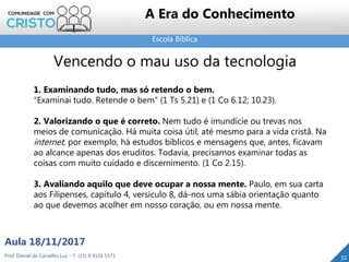 Escola Bíblica
32Prof. Daniel de Carvalho Luz – T. (15) 9 9126 5571
Aula 18/11/2017
A Era do Conhecimento
Vencendo o mau uso da tecnologia
1. Examinando tudo, mas só retendo o bem.
“Examinai tudo. Retende o bem” (1 Ts 5.21) e (1 Co 6.12; 10.23).
2. Valorizando o que é correto. Nem tudo é imundície ou trevas nos
meios de comunicação. Há muita coisa útil, até mesmo para a vida cristã. Na
internet, por exemplo, há estudos bíblicos e mensagens que, antes, ficavam
ao alcance apenas dos eruditos. Todavia, precisamos examinar todas as
coisas com muito cuidado e discernimento. (1 Co 2.15).
3. Avaliando aquilo que deve ocupar a nossa mente. Paulo, em sua carta
aos Filipenses, capítulo 4, versículo 8, dá-nos uma sábia orientação quanto
ao que devemos acolher em nosso coração, ou em nossa mente.
 
