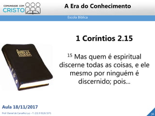 Escola Bíblica
36
1 Coríntios 2.15
15 Mas quem é espiritual
discerne todas as coisas, e ele
mesmo por ninguém é
discernido; pois...
Prof. Daniel de Carvalho Luz – T. (15) 9 9126 5571
Aula 18/11/2017
A Era do Conhecimento
 