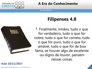 Escola Bíblica
37
Filipenses 4.8
8 Finalmente, irmãos, tudo o que
for verdadeiro, tudo o que for
nobre, tudo o que for correto, tudo
o que for puro, tudo o que for
amável, tudo o que for de boa
fama, se houver algo de excelente
ou digno de louvor, pensem
nessas coisas.
Prof. Daniel de Carvalho Luz – T. (15) 9 9126 5571
Aula 18/11/2017
A Era do Conhecimento
 