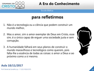 Escola Bíblica
38Prof. Daniel de Carvalho Luz – T. (15) 9 9126 5571
Aula 18/11/2017
A Era do Conhecimento
1. Não é a tecnologia ou a ciência que podem construir um
mundo melhor,
2. Mas o amor, sim o amor exemplar de Deus em Cristo, esse
sim, é o único capaz de erguer uma sociedade justa e sem
corrupção.
3. A humanidade falhará em seus planos de construir o
mundo maravilhoso e tecnológico como querem, pois
falta-lhe a essência de todas as coisas: o amor a Deus e ao
próximo como a si mesmo.
para refletirmos
 