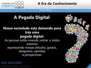 Escola Bíblica
39Prof. Daniel de Carvalho Luz – T. (15) 9 9126 5571
Aula 18/11/2017
A Era do Conhecimento
Nossa sociedade esta deixando para
trás uma
pegada digital.
As pessoas estão vivendo online e todos
estamos
expressando nossas atitudes, gostos,
desgostos, opiniões
e perspectivas.
A Pegada Digital
 