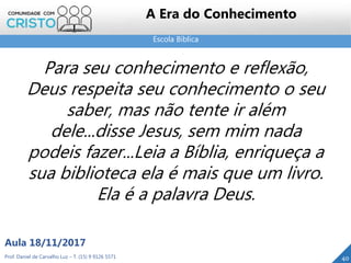Escola Bíblica
40Prof. Daniel de Carvalho Luz – T. (15) 9 9126 5571
Aula 18/11/2017
A Era do Conhecimento
Para seu conhecimento e reflexão,
Deus respeita seu conhecimento o seu
saber, mas não tente ir além
dele...disse Jesus, sem mim nada
podeis fazer...Leia a Bíblia, enriqueça a
sua biblioteca ela é mais que um livro.
Ela é a palavra Deus.
 