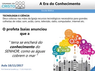 Escola Bíblica
5Prof. Daniel de Carvalho Luz – T. (15) 9 9126 5571
Aula 18/11/2017
A Era do Conhecimento
TECNOLOGIA E CIÊNCIA
Deus colocou nas mãos da Igreja recursos tecnológicos necessários para grandes
colheitas de vidas: som, avião, carro, televisão, rádio, computador, internet etc.
O profeta Isaías anunciou
que a
" terra se encherá do
conhecimento do
SENHOR, como as águas
cobrem o mar "
 