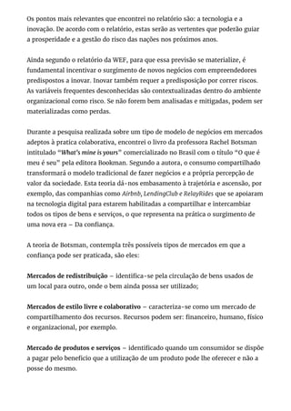 Os pontos mais relevantes que encontrei no relatório são: a tecnologia e a
inovação. De acordo com o relatório, estas serão as vertentes que poderão guiar
a prosperidade e a gestão do risco das nações nos próximos anos.
Ainda segundo o relatório da WEF, para que essa previsão se materialize, é
fundamental incentivar o surgimento de novos negócios com empreendedores
predispostos a inovar. Inovar também requer a predisposição por correr riscos.
As variáveis frequentes desconhecidas são contextualizadas dentro do ambiente
organizacional como risco. Se não forem bem analisadas e mitigadas, podem ser
materializadas como perdas.
Durante a pesquisa realizada sobre um tipo de modelo de negócios em mercados
adeptos à pratica colaborativa, encontrei o livro da professora Rachel Botsman
intitulado “What’s mine is yours” comercializado no Brasil com o título “O que é
meu é seu” pela editora Bookman. Segundo a autora, o consumo compartilhado
transformará o modelo tradicional de fazer negócios e a própria percepção de
valor da sociedade. Esta teoria dá-nos embasamento à trajetória e ascensão, por
exemplo, das companhias como Airbnb, LendingClub e RelayRides que se apoiaram
na tecnologia digital para estarem habilitadas a compartilhar e intercambiar
todos os tipos de bens e serviços, o que representa na prática o surgimento de
uma nova era – Da con ança.
A teoria de Botsman, contempla três possíveis tipos de mercados em que a
con ança pode ser praticada, são eles:
Mercados de redistribuição – identi ca-se pela circulação de bens usados de
um local para outro, onde o bem ainda possa ser utilizado;
Mercados de estilo livre e colaborativo – caracteriza-se como um mercado de
compartilhamento dos recursos. Recursos podem ser: nanceiro, humano, físico
e organizacional, por exemplo.
Mercado de produtos e serviços – identi cado quando um consumidor se dispõe
a pagar pelo bene cio que a utilização de um produto pode lhe oferecer e não a
posse do mesmo.
 