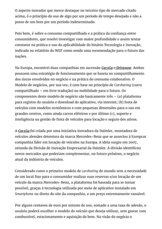 O aspecto inovador que merce destaque no terceiro tipo de mercado citado
acima, é o princípio do uso de algo por um período de tempo desejado e não a
posse de um bem por um período indeterminado.
Pois bem, é sobre o consumo compartilhado e a prática da con ança entre
consumidores, que resolvi investigar com maior profundidade e assim tentar
constatar na prática o uso da aplicabilidade do binário Tecnologia e Inovação,
indicado no relatório do WEF como sendo uma recomendação para o futuro das
nações.
Na Europa, encontrei duas companhias em ascensão Car2Go e Drivenow. Ambas
possuem uma estratégia de funcionamento que se baseia no compartilhamento
dos riscos envolvidos no negócio e na prática do consumo colaborativo. O
Modelo de negócios, por sua vez, é com base no princípio de Carsharing (carro
compartilhado – em livre tradução) ou mobilidade para o futuro. Os
componentes deste modelo de negócio são basicamente três – (a) plataforma
para registro do usuário e download do aplicativo, via internet; (b) frota de
veículos com modelos econômicos e com pequenas dimensões para o uso em
grandes centros, como ainda carros elétricos e por último (c), suporte e
inteligência na gestão de frota de veículos para locação e seguro dos ativos.
A Car2Go foi criada por uma iniciativa inovadora da Daimler, montadora de
veículos alemães detentora da marca Mercedes-Benz que se associou à Europcar
companhia líder em locação de veículos na Europa. A ideia surgiu em 2007,
oriunda da Divisão de Inovação Empresarial da Daimler. A divisão identi cou
novos mercados que poderiam complementar, no futuro próximo, o negócio
atual da indústria de veículos.
Considerado como o primeiro modelo de carsharing do mundo sem a necessidade
de um local xo para o consumidor realizar suas reservas e/ou locação de um
veículo da marca Mercedes-Benz, a plataforma foi baseada para se tornar
possível, graças à tecnologia utilizada por meio de aplicativo instalado em
Smartphone ou direto do site da companhia, a um preço extremamente razoável.
Por alguns centavos de euro por minuto de uso, somado a uma taxa de adesão, o
usuário poderá escolher o modelo do veículo que deseja utilizar, sem gastar com
combustível, estacionamento e aquisição do bem. Na visão do negócio o
 