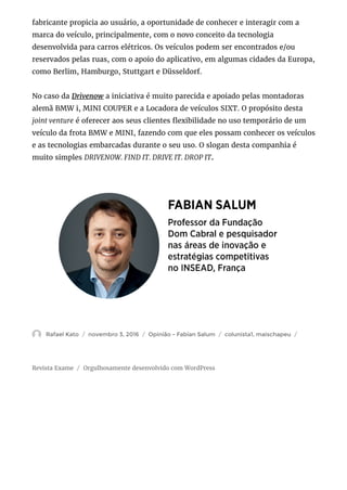 Revista Exame Orgulhosamente desenvolvido com WordPress
fabricante propicia ao usuário, a oportunidade de conhecer e interagir com a
marca do veículo, principalmente, com o novo conceito da tecnologia
desenvolvida para carros elétricos. Os veículos podem ser encontrados e/ou
reservados pelas ruas, com o apoio do aplicativo, em algumas cidades da Europa,
como Berlim, Hamburgo, Stuttgart e Düsseldorf.
No caso da Drivenow a iniciativa é muito parecida e apoiado pelas montadoras
alemã BMW i, MINI COUPER e a Locadora de veículos SIXT. O propósito desta
joint venture é oferecer aos seus clientes exibilidade no uso temporário de um
veículo da frota BMW e MINI, fazendo com que eles possam conhecer os veículos
e as tecnologias embarcadas durante o seu uso. O slogan desta companhia é
muito simples DRIVENOW. FIND IT. DRIVE IT. DROP IT.
 Rafael Kato novembro 3, 2016 Opinião - Fabian Salum colunista1, maischapeu/ / / /
/
 