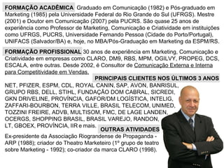 FORMAÇÃO PROFISSIONAL  30 anos de experiência em Marketing, Comunicação e Criatividade em empresas como CLARO, DM9, RBS, MPM, OGILVY, PROPEG, DCS, ESCALA, entre outras. Desde 2002, é Consultor de  Comunicação Externa e Interna para Competitividade em Vendas.   PRINCIPAIS CLIENTES NOS ÚLTIMOS 3 ANOS NET, PFIZER, ESPM, CDL, ROYAL CANIN,   SAP, AVON, BANRISUL, GRUPO RBS, DELL, STIHL, FUNDAÇÃO DOM CABRAL, SICREDI, GKN DRIVELINE, PROVÍNCIA, GAFOR/DM LOGÍSTICA, INTELIG, ZAFFARI-BOURBON, TERRA VILLE, BRASIL TELECOM,   UNIMED,   TOZZINI FREIRE, ADVB, MULTISOM,   FMC, DE LAGE LANDEN, OCERGS, SHOPPING BRASIL, BRASIL VAREJO, RANDON,  LT,   GBOEX,   PROVÍNCIA,   IIR   e   mais. FORMAÇÃO ACADÊMICA  Graduado em Comunicação (1982) e Pós-graduado em Marketing (1985) pela Universidade Federal do Rio Grande do Sul (UFRGS). Mestre (2001) e Doutor em Comunicação (2007) pela PUCRS.  São quase 25 anos de experiência como Professor de Marketing, Comunicação e Criatividade em instituições como UFRGS, PUCRS, Universidade Fernando Pessoa (Cidade do Porto/Portugal), UNIFACS (Salvador/BA) e, hoje, no MBA/Pós-Graduação em Marketing da ESPM/RS. OUTRAS ATIVIDADES   Ex-presidente da Associação Riograndense de Propaganda - ARP (1988); criador do Theatro Marketeiro (1º grupo de teatro sobre Marketing - 1992); co-criador da marca CLARO (1998). 
