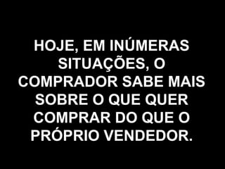 HOJE, EM INÚMERAS SITUAÇÕES, O COMPRADOR SABE MAIS SOBRE O QUE QUER COMPRAR DO QUE O PRÓPRIO VENDEDOR. 