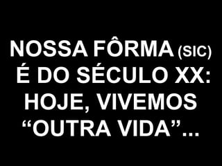 NOSSA   FÔRMA   (SIC) É DO SÉCULO XX: HOJE, VIVEMOS “OUTRA VIDA”... 