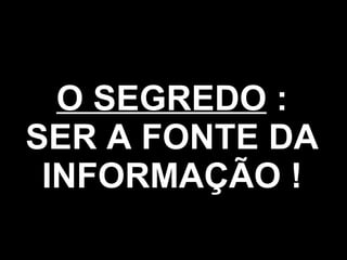 O SEGREDO  : SER A FONTE DA INFORMAÇÃO ! 