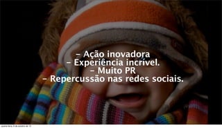 - Ação inovadora
- Experiência incrível.
- Muito PR
- Repercussão nas redes sociais.
quarta-feira, 9 de outubro de 13
 