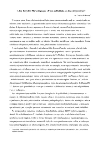 A Era do Mobile Marketing: cadê o Up da publicidade nos dispositivos móveis?

                                                                                     Ian Castro de Souza*

   O impacto que o desenvolvimento tecnológico causa na comunicação pode ser caracterizado, no
mínimo, como traumático. As possibilidades de um mundo (interconectado) aberto e interativo é um
divisor de águas que demarca a passagem de uma era baseada na massificação para uma nova
realidade cuja a perspectiva da individualização se mostra bem mais interessante. Para a
publicidade, essa proliferação dos meios e das formas de comunicar se torna quase caótica: no dito
“horário nobre” a televisão já não mais concentra plenamente a atenção dos lares brasileiros e muito
menos para-se para ouvir rádio, senão em trânsito. Há então a questão que rouba incontáveis fios de
cabelo das cabeças dos publicitários: como, efetivamente, chamar atenção?
   A publicidade, hoje, é baseada (e viciada) na idéia de massificação, sustentada pela televisão,
que concentra mais da metade dos investimentos em propaganda no Brasil – que seriam
aproximadamente 56 bilhões de reais de um universo de 95,7 bilhões de reais que foram investidos
em publicidade no primeiro semestre desse ano. Mas é preciso não se deixar iludir: a eficiência da
sua comunicação não é proporcional à extensão de sua audiência. Não importa quantas vezes um
anúncio seja veiculado em um canal de televisão, por exemplo, se os espectadores não têm qualquer
afinidade com o produto; o que, com certeza, o anunciante conseguirá desse modo é nutrir antipatia,
não desejo – aliás, o que ocorre exatamente com a relação entre propagandas de perfume e canais de
séries, mais do que quaisquer outros: será mesmo que quem assiste CSI Las Vegas ou Scrubs usa
Lacoste Essentials? Será que o público, possivelmente em sua maior parte feminino, de The New
Adventures of Old Christine é bem remunerado ao ponto de ser um potencial usuário de Channel N
°5? Se fosse pela quantidade de vezes que o anúncio é exibido até eu mesmo já teria adquirido um
Flower by Kenzo...
   Isso não passou despercebido. Boa parte das agências de publicidade (e das empresas que se
prezam) já estão realizando investidas ousadas sobre os novos meios, mesmo que ainda em caráter
experimental; inclusive, esta transição está começando pelo próprio formato das mensagens: o foco
começa a migrar do coletivo para o indivíduo – um movimento muito natural quando se considera
que a internet, por exemplo, apesar de interconectar todo o mundo é acessada de modo individual.
   No ano passado o número de celulares no Brasil já tinha atingido 120,98 milhões, segundo a
Anatel. Só na Bahia existem 7,29 milhões de celulares em operação. A telefonia móvel é uma
revolução, isso é inegável. E não só porque deslocou o alvo das ligações de lugares para pessoas,
mas porque um telefone celular é a materialização da convergência dos meios – aliás, acredito que
hoje realizar ligações é seu último propósito. Um aparelho relativamente simples já é uma agenda,

* Graduando em Comunicação Social com habilitação em Produção em Comunicação e Cultura pela Universidade
  Federal da Bahia.
 