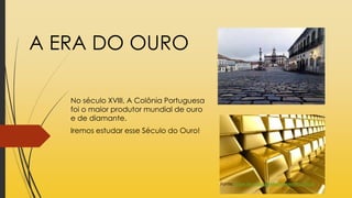 A ERA DO OURO
No século XVIII, A Colônia Portuguesa
foi o maior produtor mundial de ouro
e de diamante.
Iremos estudar esse Século do Ouro!
Fonte: www.tecnologiaetreinamento.com.br
 