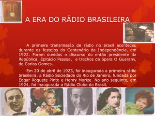 A ERA DO RÁDIO BRASILEIRA


    A primeira transmissão de rádio no brasil aconteceu
durante os festejos do Centenário da Independência, em
1922. Foram ouvidos o discurso do então presidente da
República, Epitácio Pessoa, e trechos da ópera O Guarany,
de Carlos Gomes.
    Em 20 de abril de 1923, foi inaugurada a primeira rádio
brasileira, a Rádio Sociedade do Rio de Janeiro, fundada por
Edgar Roquete Pinto e Henry Morize. No ano seguinte, em
1924, foi inaugurada a Rádio Clube do Brasil.
 