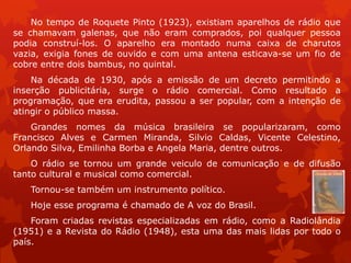 No tempo de Roquete Pinto (1923), existiam aparelhos de rádio que
    .


se chamavam galenas, que não eram comprados, poi qualquer pessoa
podia construí-los. O aparelho era montado numa caixa de charutos
vazia, exigia fones de ouvido e com uma antena esticava-se um fio de
cobre entre dois bambus, no quintal.
    Na década de 1930, após a emissão de um decreto permitindo a
inserção publicitária, surge o rádio comercial. Como resultado a
programação, que era erudita, passou a ser popular, com a intenção de
atingir o público massa.
    Grandes nomes da música brasileira se popularizaram, como
Francisco Alves e Carmen Miranda, Silvio Caldas, Vicente Celestino,
Orlando Silva, Emilinha Borba e Angela Maria, dentre outros.
    O rádio se tornou um grande veiculo de comunicação e de difusão
tanto cultural e musical como comercial.
   Tornou-se também um instrumento político.
   Hoje esse programa é chamado de A voz do Brasil.
    Foram criadas revistas especializadas em rádio, como a Radiolândia
(1951) e a Revista do Rádio (1948), esta uma das mais lidas por todo o
país.
 