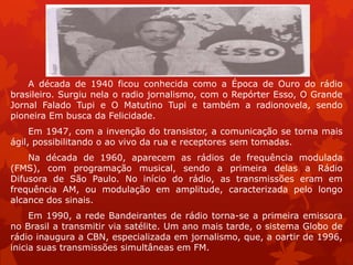 .




    A década de 1940 ficou conhecida como a Época de Ouro do rádio
brasileiro. Surgiu nela o radio jornalismo, com o Repórter Esso, O Grande
Jornal Falado Tupi e O Matutino Tupi e também a radionovela, sendo
pioneira Em busca da Felicidade.
     Em 1947, com a invenção do transistor, a comunicação se torna mais
ágil, possibilitando o ao vivo da rua e receptores sem tomadas.
    Na década de 1960, aparecem as rádios de frequência modulada
(FMS), com programação musical, sendo a primeira delas a Rádio
Difusora de São Paulo. No início do rádio, as transmissões eram em
frequência AM, ou modulação em amplitude, caracterizada pelo longo
alcance dos sinais.
     Em 1990, a rede Bandeirantes de rádio torna-se a primeira emissora
no Brasil a transmitir via satélite. Um ano mais tarde, o sistema Globo de
rádio inaugura a CBN, especializada em jornalismo, que, a oartir de 1996,
inicia suas transmissões simultâneas em FM.
 