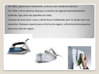  Em 1892, apareceram, finalmente, os ferros com resistência eléctricaEm 1939, o ferro eléctrico alcançou o estatuto de segundo electrodoméstico preferido, logo atrás dos aparelhos de rádio. O passar do anos levou a que a oferta fosse multiplicada quer no design quer nos tamanhos. Destaque especial para os ferros de viagem, suficientemente pequenos para uma mala de viagem.