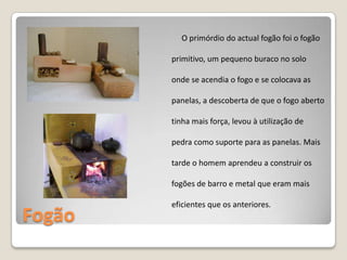 FogãoO primórdio do actual fogão foi o fogão primitivo, um pequeno buraco no solo onde se acendia o fogo e se colocava as panelas, a descoberta de que o fogo aberto tinha mais força, levou à utilização de pedra como suporte para as panelas. Mais tarde o homem aprendeu a construir os fogões de barro e metal que eram mais eficientes que os anteriores.