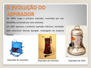 A EVOLUÇÃO DO ASPIRADOREm 1869, surge o primeiro aspirador, inventado por IvesMcGaffey, accionado por uma manivela. Em 1907 apareceu o primeiro aspirador eléctrico, inventado pelo americano MurraySpangler, empregado da empresa Hoover,Aspirador de manivelaAspirador de manivelaAspirador de 1935