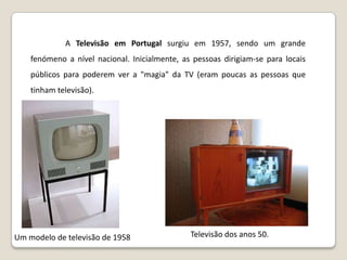 	A Televisão em Portugal surgiu em 1957, sendo um grande fenómeno a nível nacional. Inicialmente, as pessoas dirigiam-se para locais públicos para poderem ver a "magia" da TV (eram poucas as pessoas que tinham televisão).Televisão dos anos 50.Um modelo de televisão de 1958