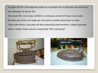 A origem do ferro de engomar perde-se no tempo mas é atribuída aos chineses a sua utilização no século VIII.  No século XIII, na Europa, também se colocava carvão em brasa numa caixa fechada, que tinha uma pega por cima para se poder pressionar a roupa.   Outra alternativa, uma peça de ferro aquecida externamente e depois aplicada sobre a roupa. Daqui nasceu a expressão "ferro de passar".