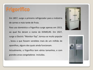 Frigorífico Em 1857, surge o primeiro refrigerador para a indústria de carnes e mais tarde de fruta.Para uso doméstico o frigorifico surge apenas em 1913, ao qual lhe deram o nome de DOMELRE. Em 1927, surge o Electric “Monitor-Top”, tornou-se muito popular , levou a que fossem vendidos mais de um milhão de aparelhos, alguns dos quais ainda funcionam.  Actualmente, o frigorifico tem vários tamanhos, e com grandes arcas congeladoras  incluídas. 