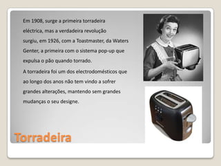 Torradeira Em 1908, surge a primeira torradeira eléctrica, mas a verdadeira revolução surgiu, em 1926, com a Toastmaster, da WatersGenter, a primeira com o sistema pop-up que expulsa o pão quando torrado. A torradeira foi um dos electrodomésticos que ao longo dos anos não tem vindo a sofrer grandes alterações, mantendo sem grandes mudanças o seu designe. 