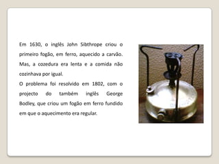 Em 1630, o inglês John Sibthrope criou o primeiro fogão, em ferro, aquecido a carvão. Mas, a cozedura era lenta e a comida não cozinhava por igual.O problema foi resolvido em 1802, com o projecto do também inglês George Bodley, que criou um fogão em ferro fundido em que o aquecimento era regular. 