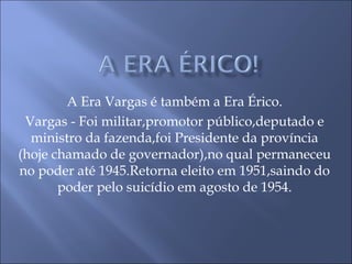 A Era Vargas é também a Era Érico.
Vargas - Foi militar,promotor público,deputado e
ministro da fazenda,foi Presidente da província
(hoje chamado de governador),no qual permaneceu
no poder até 1945.Retorna eleito em 1951,saindo do
poder pelo suicídio em agosto de 1954.
 