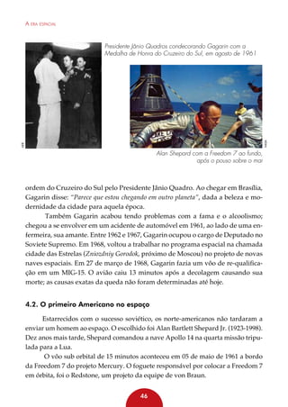 A era espacial

AEB

nasa

Presidente Jânio Quadros condecorando Gagarin com a
Medalha de Honra do Cruzeiro do Sul, em agosto de 1961

Alan Shepard com a Freedom 7 ao fundo,
após o pouso sobre o mar

ordem do Cruzeiro do Sul pelo Presidente Jânio Quadro. Ao chegar em Brasília,
Gagarin disse: “Parece que estou chegando em outro planeta”, dada a beleza e modernidade da cidade para aquela época.
Também Gagarin acabou tendo problemas com a fama e o alcoolismo;
chegou a se envolver em um acidente de automóvel em 1961, ao lado de uma enfermeira, sua amante. Entre 1962 e 1967, Gagarin ocupou o cargo de Deputado no
Soviete Supremo. Em 1968, voltou a trabalhar no programa espacial na chamada
cidade das Estrelas (Zniozdniy Gorodok, próximo de Moscou) no projeto de novas
naves espaciais. Em 27 de março de 1968, Gagarin fazia um vôo de re-qualificação em um MIG-15. O avião caiu 13 minutos após a decolagem causando sua
morte; as causas exatas da queda não foram determinadas até hoje.

4.2. O primeiro Americano no espaço
Estarrecidos com o sucesso soviético, os norte-americanos não tardaram a
enviar um homem ao espaço. O escolhido foi Alan Bartlett Shepard Jr. (1923-1998).
Dez anos mais tarde, Shepard comandou a nave Apollo 14 na quarta missão tripulada para a Lua.
O vôo sub orbital de 15 minutos aconteceu em 05 de maio de 1961 a bordo
da Freedom 7 do projeto Mercury. O foguete responsável por colocar a Freedom 7
em órbita, foi o Redstone, um projeto da equipe de von Braun.
46

 