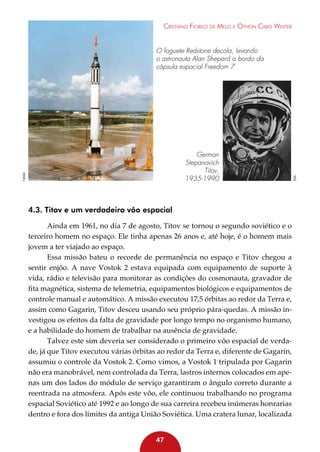 Cristiano Fiorilo de Melo e Othon Cabo Winter

nasa

German
Stepanovich
Titov,
1935-1990

4.3. Titov e um verdadeiro vôo espacial
Ainda em 1961, no dia 7 de agosto, Titov se tornou o segundo soviético e o
terceiro homem no espaço. Ele tinha apenas 26 anos e, até hoje, é o homem mais
jovem a ter viajado ao espaço.
Essa missão bateu o recorde de permanência no espaço e Titov chegou a
sentir enjôo. A nave Vostok 2 estava equipada com equipamento de suporte à
vida, rádio e televisão para monitorar as condições do cosmonauta, gravador de
fita magnética, sistema de telemetria, equipamentos biológicos e equipamentos de
controle manual e automático. A missão executou 17,5 órbitas ao redor da Terra e,
assim como Gagarin, Titov desceu usando seu próprio pára-quedas. A missão investigou os efeitos da falta de gravidade por longo tempo no organismo humano,
e a habilidade do homem de trabalhar na ausência de gravidade.
Talvez este sim deveria ser considerado o primeiro vôo espacial de verdade, já que Titov executou várias órbitas ao redor da Terra e, diferente de Gagarin,
assumiu o controle da Vostok 2. Como vimos, a Vostok 1 tripulada por Gagarin
não era manobrável, nem controlada da Terra, lastros internos colocados em apenas um dos lados do módulo de serviço garantiram o ângulo correto durante a
reentrada na atmosfera. Após este vôo, ele continuou trabalhando no programa
espacial Soviético até 1992 e ao longo de sua carreira recebeu inúmeras honrarias
dentro e fora dos limites da antiga União Soviética. Uma cratera lunar, localizada
47

esa

O foguete Redstone decola, levando
o astronauta Alan Shepard a bordo da
cápsula espacial Freedom 7

 