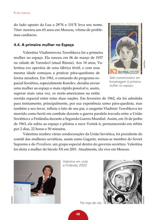 A era espacial

do lado oposto da Lua a 28ºN e 151ºE leva seu nome.
Titov morreu aos 65 anos em Moscou, vítima de problemas cardíacos.

Valentina Vladimirovna Tereshkova foi a primeira
mulher no espaço. Ela nasceu em 06 de março de 1937
na cidade de Yaroslavl (atual Rússia). Aos 18 anos, Valentina era operária de uma fábrica têxtil, e com essa
mesma idade começou a praticar pára-quedismo de
Selo comemorativo em
forma amadora. Em 1961, o comando do programa eshomenagem à primeira
pacial Soviético, especialmente Korolev, decidiu enviar
mulher no espaço
uma mulher ao espaço o mais rápido possível e, assim,
superar mais uma vez, os norte-americanos na então
corrida espacial entre estas duas nações. Em fevereiro de 1962, ela foi admitida
para treinamento, principalmente, por sua experiência como pára-quedista, mas
também a seu favor, influiu o fato de seu pai, o sargento Vladimir Tereshkova ter
morrido como herói em combate durante a guerra paralela travada entre a União
Soviética e a Finlândia durante a Segunda Guerra Mundial. Assim, em 16 de junho
de 1963, ela subiu ao espaço e pilotou a nave Vostok 6, permanecendo em órbita
por 2 dias, 22 horas e 50 minutos.
Valentina recebeu várias condecorações da União Soviética, foi presidente do
comitê das mulheres soviéticas, assim como Gagarin, tornou-se membro do Soviet
Supremo e do Presidium, um grupo especial dentro do governo soviético. Valentina
foi eleita a mulher do Século XX em 2001. Atualmente, ela vive em Moscou.

Wikepédia

4.4. A primeira mulher no Espaço

No traje de vôo
48

Wikepédia

Wikepédia

Valentina em visita
à Finlândia 2002.

 