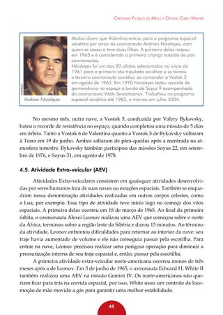 Wikepédia

Cristiano Fiorilo de Melo e Othon Cabo Winter

Andrian Nicolayev

Muitos dizem que Valentina entrou para o programa espacial
soviético por amor ao cosmonauta Andrian Nikolayev, com
quem se casou e teve duas filhas. A primeira delas nasceu
em 1965 e é considerada a primeira criança nascida de pais
cosmonautas.
Nikolayev foi um dos 20 pilotos selecionados no início de
1961 para o primeiro vôo tripulado soviético e se tornou
o terceiro cosmonauta soviético ao comandar a Vostok 3
em agosto de 1962. Em 1970 Nicolayev bateu recorde de
permanência no espaço a bordo da Soyuz 9 acompanhado
do cosmonauta Vitaly Sevastioanov. Trabalhou no programa
espacial soviético até 1982, e morreu em julho 2004.

No mesmo mês, outra nave, a Vostok 5, conduzida por Valery Bykovsky,
bateu o recorde de resistência no espaço, quando completou uma missão de 5 dias
em órbita. Tanto a Vostok 6 de Valentina quanto a Vostok 5 de Bykovsky voltaram
à Terra em 19 de junho. Ambos saltaram de pára-quedas após a reentrada na atmosfera terrestre. Bykovsky também participou das missões Soyus 22, em setembro de 1976, e Soyus 31, em agosto de 1978.

4.5. Atividade Extra-veicular (AEV)
Atividades Extra-veiculares consistem em quaisquer atividades desenvolvidas por seres humanos fora de suas naves ou estações espaciais. Também se enquadram nessa denominação atividades realizadas em outros corpos celestes, como
a Lua, por exemplo. Esse tipo de atividade teve início logo no começo dos vôos
espaciais. A primeira delas ocorreu em 18 de março de 1965. Ao final da primeira
órbita, o cosmonauta Alexei Leonov realizou uma AEV que começou sobre o norte
da África, terminou sobre a região leste da Sibéria e durou 13 minutos. Ao término
da atividade, Leonov enfrentou dificuldades para retornar ao interior da nave: seu
traje havia aumentado de volume e ele não conseguia passar pela escotilha. Para
entrar na nave, Leonov precisou realizar uma perigosa operação para diminuir a
pressurização interna de seu traje espacial e, então, passar pela escotilha.
A primeira atividade extra-veicular norte-americana ocorreu menos de três
meses após a de Leonov. Em 3 de junho de 1965, o astronauta Edward H. White II
também realizou uma AEV na missão Gemini IV. Os norte-americanos não queriam ficar para trás na corrida espacial, por isso, White usou um controle de locomoção de mão movido a gás para garantir uma melhor estabilidade.
49

 