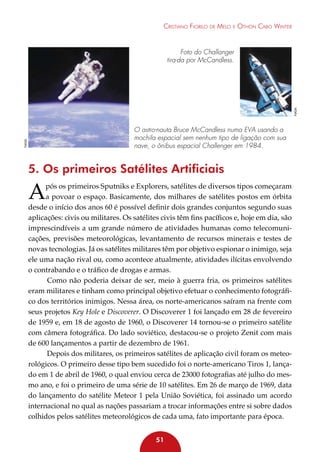 Cristiano Fiorilo de Melo e Othon Cabo Winter

NASA

Foto do Challanger
tira-da por McCandless.

NASA

O astro-nauta Bruce McCandless numa EVA usando a
mochila espacial sem nenhum tipo de ligação com sua
nave, o ônibus espacial Challenger em 1984.

5. Os primeiros Satélites Artificiais

A

pós os primeiros Sputniks e Explorers, satélites de diversos tipos começaram
a povoar o espaço. Basicamente, dos milhares de satélites postos em órbita
desde o início dos anos 60 é possível definir dois grandes conjuntos segundo suas
aplicações: civis ou militares. Os satélites civis têm fins pacíficos e, hoje em dia, são
imprescindíveis a um grande número de atividades humanas como telecomunicações, previsões meteorológicas, levantamento de recursos minerais e testes de
novas tecnologias. Já os satélites militares têm por objetivo espionar o inimigo, seja
ele uma nação rival ou, como acontece atualmente, atividades ilícitas envolvendo
o contrabando e o tráfico de drogas e armas.
Como não poderia deixar de ser, meio à guerra fria, os primeiros satélites
eram militares e tinham como principal objetivo efetuar o conhecimento fotográfico dos territórios inimigos. Nessa área, os norte-americanos saíram na frente com
seus projetos Key Hole e Discoverer. O Discoverer 1 foi lançado em 28 de fevereiro
de 1959 e, em 18 de agosto de 1960, o Discoverer 14 tornou-se o primeiro satélite
com câmera fotográfica. Do lado soviético, destacou-se o projeto Zenit com mais
de 600 lançamentos a partir de dezembro de 1961.
Depois dos militares, os primeiros satélites de aplicação civil foram os meteorológicos. O primeiro desse tipo bem sucedido foi o norte-americano Tiros 1, lançado em 1 de abril de 1960, o qual enviou cerca de 23000 fotografias até julho do mesmo ano, e foi o primeiro de uma série de 10 satélites. Em 26 de março de 1969, data
do lançamento do satélite Meteor 1 pela União Soviética, foi assinado um acordo
internacional no qual as nações passariam a trocar informações entre si sobre dados
colhidos pelos satélites meteorológicos de cada uma, fato importante para época.
51

 