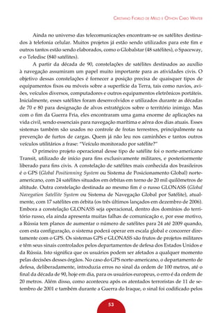 Cristiano Fiorilo de Melo e Othon Cabo Winter

Ainda no universo das telecomunicações encontram-se os satélites destinados à telefonia celular. Muitos projetos já estão sendo utilizados para este fim e
outros tantos estão sendo elaborados, como o Globalstar (48 satélites), o Spaceway,
e o Teledisc (840 satélites).
A partir da década de 90, constelações de satélites destinados ao auxílio
à navegação assumiram um papel muito importante para as atividades civis. O
objetivo dessas constelações é fornecer a posição precisa de quaisquer tipos de
equipamentos fixos ou móveis sobre a superfície da Terra, tais como navios, aviões, veículos diversos, computadores e outros equipamentos eletrônicos portáteis.
Inicialmente, esses satélites foram desenvolvidos e utilizados durante as décadas
de 70 e 80 para designação de alvos estratégicos sobre o território inimigo. Mas
com o fim da Guerra Fria, eles encontraram uma gama enorme de aplicações na
vida civil, sendo essenciais para navegação marítima e aérea dos dias atuais. Esses
sistemas também são usados no controle de frotas terrestres, principalmente na
prevenção de furtos de cargas. Quem já não leu nos caminhões e tantos outros
veículos utilitários a frase: “Veículo monitorado por satélite?”
O primeiro projeto operacional desse tipo de satélite foi o norte-americano
Transit, utilizado de início para fins exclusivamente militares, e posteriormente
liberado para fins civis. A constelação de satélites mais conhecida dos brasileiros
é o GPS (Global Positionning System ou Sistema de Posicionamento Global) norteamericano, com 24 satélites situados em órbitas em torno de 20 mil quilômetros de
altitude. Outra constelação destinada ao mesmo fim é o russo GLONASS (Global
Navegation Satellite System ou Sistema de Navegação Global por Satélite), atualmente, com 17 satélites em órbita (os três últimos lançados em dezembro de 2006).
Embora a constelação GLONASS seja operacional, dentro dos domínios do território russo, ela ainda apresenta muitas falhas de comunicação e, por esse motivo,
a Rússia tem planos de aumentar o número de satélites para 24 até 2009 quando,
com esta configuração, o sistema poderá operar em escala global e concorrer diretamente com o GPS. Os sistemas GPS e GLONASS são frutos de projetos militares
e têm seus sinais controlados pelos departamentos de defesa dos Estados Unidos e
da Rússia. Isto significa que os usuários podem ser afetados a qualquer momento
pelas decisões desses órgãos. No caso do GPS norte-americano, o departamento de
defesa, deliberadamente, introduzia erros no sinal da ordem de 100 metros, até o
final da década de 90, hoje em dia, para os usuários europeus, o erro é da ordem de
20 metros. Além disso, como aconteceu após os atentados terroristas de 11 de setembro de 2001 e também durante a Guerra do Iraque, o sinal foi codificado pelos
53

 